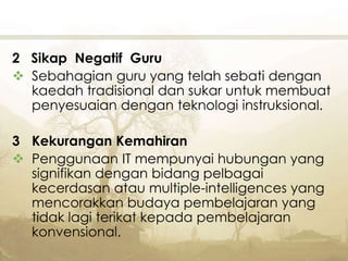 2 Sikap Negatif Guru
 Sebahagian guru yang telah sebati dengan
kaedah tradisional dan sukar untuk membuat
penyesuaian dengan teknologi instruksional.
3 Kekurangan Kemahiran
 Penggunaan IT mempunyai hubungan yang
signifikan dengan bidang pelbagai
kecerdasan atau multiple-intelligences yang
mencorakkan budaya pembelajaran yang
tidak lagi terikat kepada pembelajaran
konvensional.
 