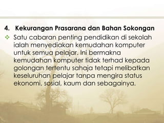 4. Kekurangan Prasarana dan Bahan Sokongan
 Satu cabaran penting pendidikan di sekolah
ialah menyediakan kemudahan komputer
untuk semua pelajar. Ini bermakna
kemudahan komputer tidak terhad kepada
golongan tertentu sahaja tetapi melibatkan
keseluruhan pelajar tanpa mengira status
ekonomi, sosial, kaum dan sebagainya.
 