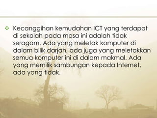  Kecanggihan kemudahan ICT yang terdapat
di sekolah pada masa ini adalah tidak
seragam. Ada yang meletak komputer di
dalam bilik darjah, ada juga yang meletakkan
semua komputer ini di dalam makmal. Ada
yang memilik sambungan kepada Internet,
ada yang tidak.
 