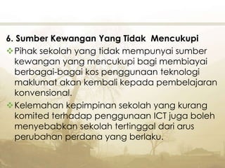 6. Sumber Kewangan Yang Tidak Mencukupi
Pihak sekolah yang tidak mempunyai sumber
kewangan yang mencukupi bagi membiayai
berbagai-bagai kos penggunaan teknologi
maklumat akan kembali kepada pembelajaran
konvensional.
Kelemahan kepimpinan sekolah yang kurang
komited terhadap penggunaan ICT juga boleh
menyebabkan sekolah tertinggal dari arus
perubahan perdana yang berlaku.
 