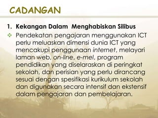 CADANGAN
1. Kekangan Dalam Menghabiskan Silibus
 Pendekatan pengajaran menggunakan ICT
perlu meluaskan dimensi dunia ICT yang
mencakupi penggunaan internet, melayari
laman web, on-line, e-mel, program
pendidikan yang diselaraskan di peringkat
sekolah, dan perisian yang perlu dirancang
sesuai dengan spesifikasi kurikulum sekolah
dan digunakan secara intensif dan ekstensif
dalam pengajaran dan pembelajaran.
 