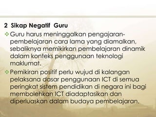 2 Sikap Negatif Guru
Guru harus meninggalkan pengajaran-
pembelajaran cara lama yang diamalkan,
sebaliknya memikirkan pembelajaran dinamik
dalam konteks penggunaan teknologi
maklumat.
Pemikiran positif perlu wujud di kalangan
pelaksana dasar penggunaan ICT di semua
peringkat sistem pendidikan di negara ini bagi
membolehkan ICT diadaptasikan dan
diperluaskan dalam budaya pembelajaran.
 
