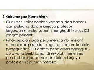 3 Kekurangan Kemahiran
Guru perlu didedahkan kepada idea baharu
dan peluang dalam kerjaya profesion
keguruan mereka seperti menghadiri kursus ICT
jangka pendek.
Pihak sekolah juga perlu mengambil inisiatif
memajukan profesion keguruan dalam konteks
penggunaan ICT dalam pendidikan agar guru-
guru yang berkhidmat di sekolah menerima
perubahan dan kemajuan dalam kerjaya
profession keguruan mereka.
 
