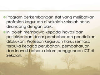Program perkembangan staf yang melibatkan
profesion keguruan di sekolah-sekolah harus
dirancang dengan baik.
Ini boleh membawa kepada inovasi dan
perlaksanaan dasar pembaharuan pendidikan
dilakukan. Profesion keguruan harus sentiasa
terbuka kepada perubahan, pembaharuan
dan inovasi baharu dalam penggunaan ICT di
Sekolah.
 