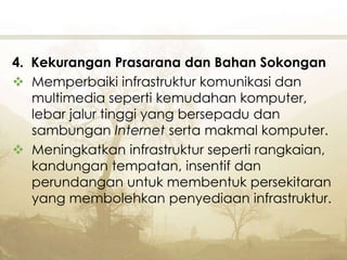 4. Kekurangan Prasarana dan Bahan Sokongan
 Memperbaiki infrastruktur komunikasi dan
multimedia seperti kemudahan komputer,
lebar jalur tinggi yang bersepadu dan
sambungan Internet serta makmal komputer.
 Meningkatkan infrastruktur seperti rangkaian,
kandungan tempatan, insentif dan
perundangan untuk membentuk persekitaran
yang membolehkan penyediaan infrastruktur.
 