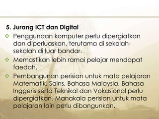 5. Jurang ICT dan Digital
 Penggunaan komputer perlu dipergiatkan
dan diperluaskan, terutama di sekolah-
sekolah di luar bandar.
 Memastikan lebih ramai pelajar mendapat
faedah.
 Pembangunan perisian untuk mata pelajaran
Matematik, Sains, Bahasa Malaysia, Bahasa
Inggeris serta Teknikal dan Vokasional perlu
dipergiatkan. Manakala perisian untuk mata
pelajaran lain perlu dibangunkan.
 