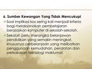 6. Sumber Kewangan Yang Tidak Mencukupi
Soal implikasi kos sering kali menjadi kriteria
bagi melaksanakan pembelajaran
berasaskan komputer di sekolah-sekolah.
Sekolah perlu merangka belanjawan
pendidikan yang semakin meningkat,
khususnya perbelanjaan yang melibatkan
penggunaan kemudahan, peralatan dan
perkakasan teknologi maklumat.
 