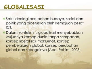 GLOBALISASI
Satu ideologi perubahan budaya, sosial dan
politik yang dicetuskan oleh kemajuan pesat
ICT.
Dalam konteks ini, globalisasi menyebabkan
wujudnya konsep dunia tanpa sempadan,
konsep liberalisasi maklumat, konsep
pembelajaran global, konsep perubahan
global dan sebagainya (Abd. Rahim, 2005).
 