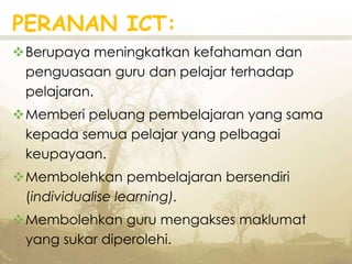 PERANAN ICT:
Berupaya meningkatkan kefahaman dan
penguasaan guru dan pelajar terhadap
pelajaran.
Memberi peluang pembelajaran yang sama
kepada semua pelajar yang pelbagai
keupayaan.
Membolehkan pembelajaran bersendiri
(individualise learning).
Membolehkan guru mengakses maklumat
yang sukar diperolehi.
 