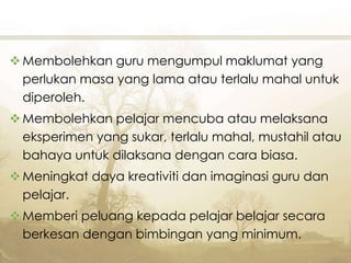 Membolehkan guru mengumpul maklumat yang
perlukan masa yang lama atau terlalu mahal untuk
diperoleh.
Membolehkan pelajar mencuba atau melaksana
eksperimen yang sukar, terlalu mahal, mustahil atau
bahaya untuk dilaksana dengan cara biasa.
Meningkat daya kreativiti dan imaginasi guru dan
pelajar.
Memberi peluang kepada pelajar belajar secara
berkesan dengan bimbingan yang minimum.
 