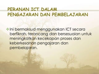 PERANAN ICT DALAM
PENGAJARAN DAN PEMBELAJARAN
Ini bermaksud menggunakan ICT secara
berfikrah, terancang dan bersesuaian untuk
meningkatkan kecekapan proses dan
keberkesanan pengajaran dan
pembelajaran.
 