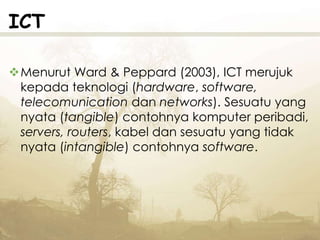 ICT
Menurut Ward & Peppard (2003), ICT merujuk
kepada teknologi (hardware, software,
telecomunication dan networks). Sesuatu yang
nyata (tangible) contohnya komputer peribadi,
servers, routers, kabel dan sesuatu yang tidak
nyata (intangible) contohnya software.
 