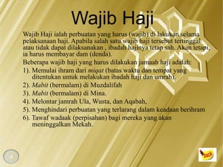 Wajib Haji
    Wajib Haji ialah perbuatan yang harus (wajib) di lakukan selama
    pelaksanaan haji. Apabila salah satu wajib haji tersebut tertinggal
    atau tidak dapat dilaksanakan , ibadah hajinya tetap sah. Akan tetapi,
    ia harus membayar dam (denda).
    Beberapa wajib haji yang harus dilakukan jamaah haji adalah:
    1). Memulai ihram dari miqat (batas waktu dan tempat yang
        ditentukan untuk melakukan ibadah haji dan umrah).
    2). Mabit (bermalam) di Muzdalifah
    3). Mabit (bermalam) di Mina.
    4). Melontar jamrah Ula, Wusta, dan Aqabah,
    5). Menghindari perbuatan yang terlarang dalam keadaan berihram
    6). Tawaf wadaak (perpisahan) bagi mereka yang akan
        meninggalkan Mekah.



4
 