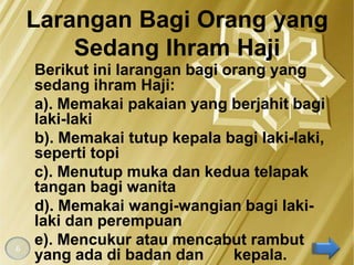Larangan Bagi Orang yang
        Sedang Ihram Haji
    Berikut ini larangan bagi orang yang
    sedang ihram Haji:
    a). Memakai pakaian yang berjahit bagi
    laki-laki
    b). Memakai tutup kepala bagi laki-laki,
    seperti topi
    c). Menutup muka dan kedua telapak
    tangan bagi wanita
    d). Memakai wangi-wangian bagi laki-
    laki dan perempuan
6
    e). Mencukur atau mencabut rambut
    yang ada di badan dan      kepala.
 