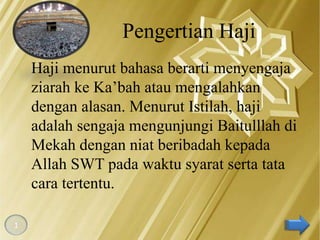 Pengertian Haji
    Haji menurut bahasa berarti menyengaja
    ziarah ke Ka’bah atau mengalahkan
    dengan alasan. Menurut Istilah, haji
    adalah sengaja mengunjungi Baitulllah di
    Mekah dengan niat beribadah kepada
    Allah SWT pada waktu syarat serta tata
    cara tertentu.

1
 