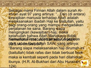 Sebagai mana Firman Allah dalam surah Al-
Imran ayat 97 yang artinya: “...Dan (di antara)
kewajiban manusia terhadap Allah adalah
melaksanakan ibadah Haji ke Baitullah, yaitu
bagi orang-orang yang mampu mengadakan
perjalanan ke sana. Barang siapa
mengingkari (kewajiban) haji, maka
ketahuilah bahwa Allah Mahakaya (tidak
Kemudian Firman Allah tersebut diperjelas
memerlukan sesuatu) dari seluruh alam .
oleh sabda Rasulullah SAW, yang artinya:
(Q.S. Al-Imran/3:97).
“Barang siapa melaksanakan haji dirumah ini
(baitullah) tidak rafas dan tidak berbuat fasik
maka ia kembali seperti pada hari dilahirkan
ibunya. (H.R. Al-Bukhari dari Abu Hurairah:
124)
 