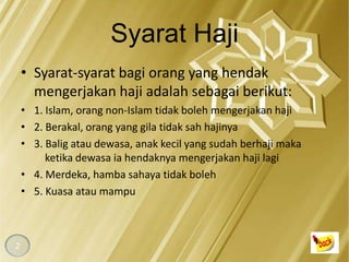 Syarat Haji
    • Syarat-syarat bagi orang yang hendak
      mengerjakan haji adalah sebagai berikut:
    • 1. Islam, orang non-Islam tidak boleh mengerjakan haji
    • 2. Berakal, orang yang gila tidak sah hajinya
    • 3. Balig atau dewasa, anak kecil yang sudah berhaji maka
         ketika dewasa ia hendaknya mengerjakan haji lagi
    • 4. Merdeka, hamba sahaya tidak boleh
    • 5. Kuasa atau mampu



2
 