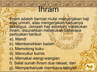 Ihram
Ihram adalah berniat mulai mengerjakan haji
atau umrah, atau mengerjakan keduanya
sekaligus. Jamaah haji sebelum melakukan
ihram, disunahkan melakukan beberapa
perbuatan berikut:
a). Mandi
b). Membersihkan badan
c). Memotong kuku
d). Mencukur kumis
e). Memakai wangi-wangian
f). Salat sunah ihram dua rakaat, dan
g). Memperbanyak membaca talbiyah
 