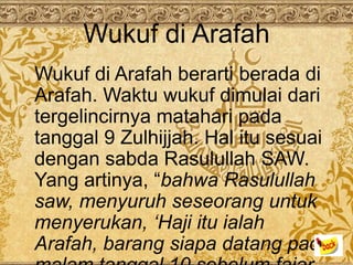 Wukuf di Arafah
Wukuf di Arafah berarti berada di
Arafah. Waktu wukuf dimulai dari
tergelincirnya matahari pada
tanggal 9 Zulhijjah. Hal itu sesuai
dengan sabda Rasulullah SAW.
Yang artinya, “bahwa Rasulullah
saw, menyuruh seseorang untuk
menyerukan, ‘Haji itu ialah
Arafah, barang siapa datang pada
 