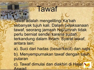 Tawaf
Tawaf adalah mengelilingi Ka’bah
sebanyak tujuh kali. Dalam pelaksanaan
tawaf, seorang jamaah haji/umrah tidak
perlu berniat sendiri karena sudah
terkandung dalam ihram. Syarat tawaf,
antara lain:
a). Suci dari hadas (besar/kecil) dan najis
b). Menyempurnakan tawaf dengan tujuh
putaran
c). Tawaf dimulai dan diakhiri di Hajar
 