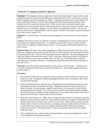 ___________________________________________________________PART II: ACTIVITY PACKETS
Activities to Promote Interaction and Communication II–51
Activity II–5: Language Experience Approach
Highlights: The language experience approach to instruction builds learners’ literacy skills as their
personal experiences are transcribed and become reading material for them. In this type of activity,
spoken language and written language are linked. A language experience story can be effective for
class community building. It also provides reading material for beginning level learners whose
English oral skills exceed their literacy skills. Follow-up activities can include using the class-
generated text to teach explicit literacy skills through activities that require learners to select words
from the story for vocabulary, spelling, or sound-symbol correspondence activities. The text can
also be used to review a grammar point, such as sequence of tenses, word order, or pronoun referents
(see Cloze Activity, page II–53).
Objective: To record learners’ own ideas and oral language and use the stories to increase literacy
skills.
Context: This activity can be very effective in literacy- and beginning-level classes where most of
the students have limited writing skills. It is suitable for general ESL classes as well as specific
classes such as workplace or family literacy classes. It is not usually used in intermediate level or
above classes.
Estimated time: The time varies widely depending on whether the shared activity the class writes
about was a lengthy activity such as a class field trip or a shorter activity such as the shared viewing
of a photograph in class. The core of the language experience approach—the group telling process
while the teacher writes down the learners’ words—may take a short time, between 10-20 minutes.
This document then can be used in multiple ways over time (e.g., for building sight vocabulary,
spelling practice, listening to dictation, or learning basic grammar points, like personal pronouns or
the verb “to be”).
Materials: You will need the shared experience of the learners, or the “prompt.” In addition, you
will need a chalkboard or flip chart to record what students say. (See sample language experience
activities below.)
Procedure:
1. First, learners need to share an experience, such as going to a museum exhibit, the local fair, or
the grocery store. Sharing an evocative photograph or picture story or watching a video could
also provide the prompt.
2. After the shared experience, elicit the story of the experience by asking learners questions and
encouraging learners to contribute to the story. Note: Each member of the whole group can
make a comment. In some groups it might be most effective to go around the room in order,
assuming that all will respond. You can also ask for volunteers and in more multilevel groups,
the more proficient or confident learners might share first, giving the other learners more time to
think and to pattern their responses after the other students.
3. Write down what learners say. Note: There are opposing ideas about how a language experience
approach activity should be conducted. Some teachers say that, to be authentic, the teacher must
record exactly what each learner says, even if it is not correct. Other teachers say that a teacher
should model a learner’s words correctly (e.g. changing incorrect number, pronoun reference, or
verb form) because students want to use English correctly and that writing down mistakes
reinforces the mistake. Writing the learners’ words correctly often better serves the learners’
needs and wishes.
4. After recording the story, read it aloud to the group and give the group an opportunity to edit or
revise (adding or eliminating information).
 