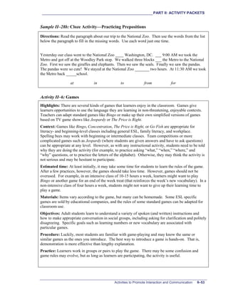 ___________________________________________________________PART II: ACTIVITY PACKETS
Activities to Promote Interaction and Communication II–53
Sample II–28b: Cloze Activity—Practicing Prepositions
Directions: Read the paragraph about our trip to the National Zoo. Then use the words from the list
below the paragraph to fill in the missing words. Use each word just one time.
Yesterday our class went to the National Zoo ____ Washington, DC. ___ 9:00 AM we took the
Metro and got off at the Woodley Park stop. We walked three blocks ___ the Metro to the National
Zoo. First we saw the giraffes and elephants. Then we saw the seals. Finally we saw the pandas.
The pandas were so cute! We stayed at the National Zoo _______ two hours. At 11:30 AM we took
the Metro back _____school.
at in to from for
Activity II–6: Games
Highlights: There are several kinds of games that learners enjoy in the classroom. Games give
learners opportunities to use the language they are learning in non-threatening, enjoyable contexts.
Teachers can adapt standard games like Bingo or make up their own simplified versions of games
based on TV game shows like Jeopardy or The Price is Right.
Context: Games like Bingo, Concentration, The Price is Right, or Go Fish are appropriate for
literacy- and beginning-level classes including general ESL, family literacy, and workplace.
Spelling bees may work with beginning or intermediate classes. Team competitions or more
complicated games such as Jeopardy (where students are given answers and have to ask questions)
can be appropriate at any level. However, as with any instructional activity, students need to be told
why they are doing the activity (for example, to practice asking “what,” “when,” “where,” and
“why” questions, or to practice the letters of the alphabet). Otherwise, they may think the activity is
not serious and may be hesitant to participate.
Estimated time: At least initially, it may take some time for students to learn the rules of the game.
After a few practices, however, the games should take less time. However, games should not be
overused. For example, in an intensive class of 10-15 hours a week, learners might want to play
Bingo or another game for an end of the week treat (that reinforces the week’s new vocabulary). In a
non-intensive class of four hours a week, students might not want to give up their learning time to
play a game.
Materials: Items vary according to the game, but many can be homemade. Some ESL specific
games are sold by educational companies, and the rules of some standard games can be adapted for
classroom use.
Objectives: Adult students learn to understand a variety of spoken (and written) instructions and
how to make appropriate conversation in social groups, including asking for clarification and politely
disagreeing. Specific goals such as learning numbers or new vocabulary are associated with
particular games.
Procedure: Luckily, most students are familiar with game-playing and may know the same or
similar games as the ones you introduce. The best way to introduce a game is hands-on. That is,
demonstration is more effective than lengthy explanation.
Practice: Learners work in groups or pairs to play the game. There may be some confusion and
game rules may evolve, but as long as learners are participating, the activity is useful.
 