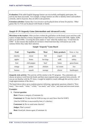 PART II: ACTIVITY PACKETS ______________________________________________________
II–54 Activities to Promote Interaction and Communication
Evaluation: If the adult English language learner can successfully and happily participate, the
activity has been successful. For example, in bingo learners are able to identify letters and numbers
correctly, and in Jeopardy, they are able to ask questions.
Extension activities: Games like Concentration can be played alone at home for practice. Other
games like Go Fish can be played with friends or family.
Sample II–29: Jeopardy Game (Intermediate and Advanced Levels)
Directions to the teacher: After you have written the grid below on the board, cover each box with
a piece of paper that has a money designation (so that Cherries is covered with $100, Apples, $200,
and so on until $500). Covering the items makes it “real” when the student says: “I want fruit for
$300.” It also ensures that students do not know which food item they will need to use in the
sentence before they make their selection.
Sample “Jeopardy” Game Board
Fruit Vegetables Meat Dairy products Some or Any
cherries onion fish yogurt pasta
apples beans hot dogs milk turkey
fruit chili pepper beef butter green beans
orange potato chicken ice cream rice
banana squash sausage cheese hamburgers
Jeopardy style activity: This activity will be similar to the TV program. The contestants can
choose an answer word from the board, and then must respond using a question form correctly. (If
you are not familiar with the TV show, it might be helpful to watch, although this activity is just a
rough approximation of the show.)
The board shown above gives students practice informing appropriate questions related to “How
many,” “how much,” “some,” “a little,” “too much,” and “a few,” and count and non-count nouns.
Examples:
1. Correct question
Host: Choose a category, (Contestant A).
Contestant A: I’ll take fruit for $100 (or may (or can) I have fruit for $100?)
{fruit for $100 box is uncovered by host; it’s cherries}
Contestant A: Do we need some cherries?
Judges: That’s correct!
Host: Good job; choose again, (Contestant A).
OR
 