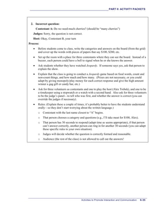 ___________________________________________________________PART II: ACTIVITY PACKETS
Activities to Promote Interaction and Communication II–55
2. Incorrect question:
Contestant A: Do we need much cherries? (should be “many cherries”)
Judges: Sorry, the question is not correct.
Host: Okay, Contestant B, your turn
Process:
• Before students come to class, write the categories and answers on the board (from the grid)
and cover up the words with pieces of papers that say $100, $200, etc.
• Set up the room with a place for three contestants where they can see the board. Instead of a
buzzer, each person could have a bell to signal when he or she knows the answer.
• Ask students whether they have watched Jeopardy. If someone says yes, ask that person to
explain the show.
• Explain that the class is going to conduct a Jeopardy game based on food words, count and
non-count things, and how much and how many. (Prizes are not necessary, or you could
adapt by giving monopoly/play money for each correct response and give the high amount
winner a gag gift or candy bar, etc.)
• Ask for three volunteers as contestants and one to play the host (Alex Trebek), and one to be
a timekeeper using a stopwatch or a watch with a second hand. Also ask for three volunteers
to be the judge’s panel—to tell who was first, and whether the answer is correct (you can
override the judges if necessary).
• Rules: (Explain these a couple of times; it’s probably better to have the students understand
orally—so they don’t start worrying about the written language.)
o Contestant with the last name closest to “A” begins.
o That person chooses a category and questions (e.g., I’ll take meat for $100, Alex).
o That person has 30 seconds to respond (adapt time as seems appropriate), if that person
can’t answer correctly, another person can ring in for another 30 seconds (you can adapt
these specific rules to your own situation).
o Judges will decide whether the question is correctly formed and reasonable.
o Audience (the rest of the class) is not allowed to call out the answers!
 
