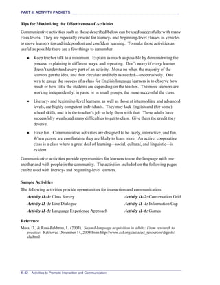 PART II: ACTIVITY PACKETS ______________________________________________________
II–42 Activities to Promote Interaction and Communication
Tips for Maximizing the Effectiveness of Activities
Communicative activities such as those described below can be used successfully with many
class levels. They are especially crucial for literacy- and beginning-level classes as vehicles
to move learners toward independent and confident learning. To make these activities as
useful as possible there are a few things to remember:
• Keep teacher talk to a minimum. Explain as much as possible by demonstrating the
process, explaining in different ways, and repeating. Don’t worry if every learner
doesn’t understand every part of an activity. Move on when the majority of the
learners get the idea, and then circulate and help as needed—unobtrusively. One
way to gauge the success of a class for English language learners is to observe how
much or how little the students are depending on the teacher. The more learners are
working independently, in pairs, or in small groups, the more successful the class.
• Literacy- and beginning-level learners, as well as those at intermediate and advanced
levels, are highly competent individuals. They may lack English and (for some)
school skills, and it is the teacher’s job to help them with that. These adults have
successfully weathered many difficulties to get to class. Give them the credit they
deserve.
• Have fun. Communicative activities are designed to be lively, interactive, and fun.
When people are comfortable they are likely to learn more. An active, cooperative
class is a class where a great deal of learning—social, cultural, and linguistic—is
evident.
Communicative activities provide opportunities for learners to use the language with one
another and with people in the community. The activities included on the following pages
can be used with literacy- and beginning-level learners.
Sample Activities
The following activities provide opportunities for interaction and communication:
Activity II–1: Class Survey Activity II–2: Conversation Grid
Activity II–3: Line Dialogue Activity II–4: Information Gap
Activity II–5: Language Experience Approach Activity II–6: Games
Reference
Moss, D., & Ross-Feldman, L. (2003). Second-language acquisition in adults: From research to
practice. Retrieved December 14, 2004 from http://www.cal.org/caela/esl_resources/digests/
sla.html
 