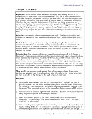 ___________________________________________________________PART II: ACTIVITY PACKETS
Activities to Promote Interaction and Communication II–43
Activity II–1: Class Survey
Highlights: Class surveys are fun and not overly challenging. They are very effective as ice-
breaking activities, especially at the beginning of a course. They also let learners know that class
will be more than sitting at a desk and copying the teacher’s words. It is important to do something
with the survey information. Otherwise, there is no intrinsic reason for gathering the information.
Therefore, plan ways to process the information. Note: Make sure the survey questions are
appropriate to the class. For example, if everyone in the group is from Mexico, then asking, “What
country are you from?” will not be pertinent. Similarly, asking a group of elderly seniors, “How
many of your children go to school?” may not be appropriate. Watch for American cultural taboos
about age, money, religion, etc. Also, make sure not to inadvertently ask about an uncomfortable
topic.
Objective: Learners gather information about a particular topic. They increase proficiency and
confidence in asking one or more questions at the same time as they are increasing graphic literacy
skills.
Context: This class survey activity is especially useful for beginning levels because not much
information needs to be asked or recorded and only one or two questions and answers need to be
learned. Surveys can be used with higher levels if more complex questions and answers are
required. Surveys are suitable for general ESL classes, but can also be tailored to a workplace (see
examples that follow).
Estimated time: Time varies according to how much information is gathered. In the literacy- or
beginning-level class, a survey might consist of one question that simply requires students to ask and
record the name of every person in class (either first or last, but probably not both at once). In a
more advanced class, a survey might require students to ask and record the names of television
shows watched and time spent watching these shows in the past week. In both of these cases, the
time to do the survey will vary according to how many learners there are in the class, and how long it
takes for the spelling and the recording to take place. Note: If information gathering takes more than
20-30 minutes, you might consider debriefing during the next class session.
Materials: The teacher needs to make a survey form so learners can easily ask the question or
questions and record answers. If the information is going to be gathered into a simple bar graph or
pie chart, or recorded on flip chart paper, this needs to be ready in advance.
Procedure:
1. Build on what learners already know (e.g., the common question, “Where are you from?”).
Therefore, pre-teach and practice the questions and vocabulary needed to answer the questions.
For example, in a class where learners are collecting information about native countries, record
the names of those countries in advance so that students have the information available to them.
2. Hand out the survey forms and explain the task to learners. (They need to walk around the room
asking everyone the question and recording the answers).
3. Model the procedures with one or two learner volunteers and check comprehension of
instructions. For example, ask, “What are the questions on the survey form?” “How many
people will you talk to today?”
4. Once learners begin to complete the survey, monitor the process and be ready to assist learners if
they ask for help. Note: Don’t be alarmed if you see someone copying from another’s paper or
someone writing information down right on the questioner’s sheet. The main idea is to get
 