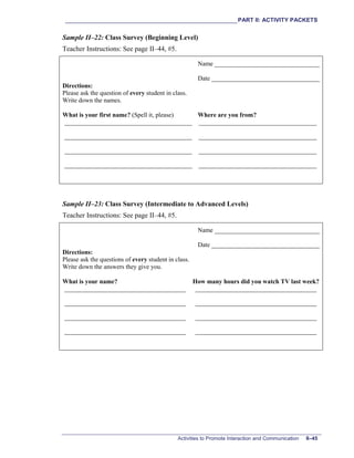 ___________________________________________________________PART II: ACTIVITY PACKETS
Activities to Promote Interaction and Communication II–45
Sample II–22: Class Survey (Beginning Level)
Teacher Instructions: See page II–44, #5.
Name _________________________________
Date __________________________________
Directions:
Please ask the question of every student in class.
Write down the names.
What is your first name? (Spell it, please) Where are you from?
________________________________________ _____________________________________
________________________________________ _____________________________________
________________________________________ _____________________________________
________________________________________ _____________________________________
Sample II–23: Class Survey (Intermediate to Advanced Levels)
Teacher Instructions: See page II–44, #5.
Name _________________________________
Date __________________________________
Directions:
Please ask the questions of every student in class.
Write down the answers they give you.
What is your name? How many hours did you watch TV last week?
______________________________________ ______________________________________
______________________________________ ______________________________________
______________________________________ ______________________________________
______________________________________ ______________________________________
 