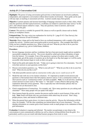 PART II: ACTIVITY PACKETS ______________________________________________________
II–46 Activities to Promote Interaction and Communication
Activity II–2: Conversation Grid
Highlights: The power of using conversation grid activities is that learners are involved in authentic,
independent, and cooperative conversation without direct teacher involvement. These grids can be used
with any topic as teaching or assessment activities. Learners usually enjoy them greatly.
Objective: Learners practice and increase knowledge of language structures (such as what, when, where,
and why questions and their typical answers), vocabulary (as related to a particular topic such as “on the
job”), and cultural aspects related to a topic. They ask questions, listen to answers, and record
information on the grid.
Context: This activity is suitable for general ESL classes as well as specific classes such as family
literacy or workplace classes.
Estimated time: The time varies (see explanation for Activity II–1, page II–43: Class Survey), but
usually ranges between 20 and 30 minutes.
Materials: Draw a large grid on the board or have an overhead transparency with a sample of the grid to
explain the activity. Learners need conversation grids to record answers. (See examples that follow.
Grids can have complete questions (e.g., What is your job now? What do you like to do in your free
time?) or cue phrases (e.g., job in United States; hobbies).
Procedure:
1. Review language structures and key vocabulary that have been previously taught and are needed to
successfully complete this activity. The review should be verbal and written with plenty of input
from the learners. For example, if one of the questions is going to be about native country, with
learner input, get all the names of countries up on the board or on flip chart paper so it will be easily
accessible when learners begin to work on their own grids.
2. Hand out the grids and explain the task: “Today you’re going to interview five classmates. You will
write their answers to your questions on this form.”
3. Discuss conversation questions, e.g., “What is your job now?” “What do you like to do in your free
time? What else do you like to do?”
4. Talk about possible answers such as construction worker, play soccer, watch soccer on TV.
5. Model the task with one or two learner volunteers. It’s important to model several answers and
questions so that learners know that full sentence answers such as “I am a construction worker” or
short answers such as “construction worker” are both acceptable. Note: As in all activities, modeling
correct answers to issues such as “Her name” vs. “she name” is more effective than giving a big
explanation about the correct grammar. This is especially true with formulaic phrases that use
structures not yet discussed in class.
6. Check comprehension of instructions. For example, ask, “How many questions are you asking each
classmate?” “How many people will you speak with today?”
7. Once learners begin the activity, monitor the process and be ready to assist learners if they ask for
help. Note: Some will finish only one conversation while others may do several. That’s okay;
people process, learn, and interact at different rates.
8. When the general buzz quiets down, it is time to stop the activity. Discuss the information with the
class, for example, “Tell the class something you learned about one of your classmates.” You can
tabulate information on a master grid or have learners work in small groups to do a tabulation of their
grid information.
Evaluation: Evaluation is ongoing and informal. The teacher can participate or just observe the
conversations to note communicative abilities (as well as observe writing abilities from the grid). It is
particularly useful as you can watch individual learners progress from week to week.
 