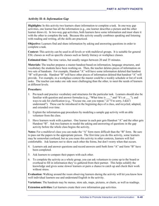 ___________________________________________________________PART II: ACTIVITY PACKETS
Activities to Promote Interaction and Communication II–49
Activity II–4: Information Gap
Highlights: In this activity two learners share information to complete a task. In one-way gap
activities, one learner has all the information (e.g., one learner describes a picture and the other
learner draws it). In two-way gap activities, both learners have some information and must share it
with the other to complete the task. Because this activity usually combines speaking and listening
with reading and writing, all the skills are practiced.
Objective: Learners find and share information by asking and answering questions in order to
complete a task.
Context: This activity can be used in all levels or with multilevel groups. It is suitable for general
ESL classes as well as specific classes such as family literacy or workplace classes.
Estimated time: The time varies, but usually ranges between 20 and 35 minutes.
Materials: The teacher prepares a master handout based on information, language structures, and
vocabulary the students have been working on. Then, the teacher deletes pieces of information on
two sets of handouts. For example, Handout “A” will have some information deleted that handout
“B” will provide. Handout “B” will have other pieces of information deleted that handout “A” will
provide. For example, in a workplace context the master could be a weekly schedule or list of work
tasks. The teacher can make one side more challenging than the other, to meet the needs of learners
at different levels.
Procedure:
1. Pre-teach and practice vocabulary and structures for the particular task. Learners should also be
familiar with question and answer formulas (e.g., “What time is ___” and “It’s at ___”), and
ways to ask for clarification (e.g., “Excuse me, can you repeat,” or “I’m sorry, I don’t
understand”). These can be introduced in the beginning days of a class, and recycled, adapted,
and extended over time.
2. Explain the information-gap procedures by modeling a sample gap activity with an able
volunteer from the class.
3. Have learners work with a partner. One learner in each pair gets Handout “A” and the other gets
Handout “B”. Ask two learners to model the asking and answering of questions in the gap
activity before the whole class begins the activity.
Notes: For a multilevel class you can make the “A” form more difficult than the “B” form. Be sure
to pass out the papers to the appropriate person. The first time you do this activity, some learners
may be somewhat confused, but as you reuse this activity in other contexts, learners will feel
comfortable. Ask learners not to show each other the forms, but don’t worry when that occurs.
4. Learners ask and answer questions and record answers until both form “A” and form “B” have
been completed.
5. Ask learners to compare their papers with each other.
6. To complete the activity as a whole group, you can ask volunteers to come up to the board or
overhead to fill in information they’ve gathered from their partner. This helps solidify the
knowledge and gives some slower learners or pairs a chance to catch up and check their work
without stress.
Evaluation: Walking around the room observing learners during the activity will let you know how
well individual learners use and understand English in the activity.
Variations: The handouts may be menus, store ads, maps, pictures, or charts, as well as readings.
Extension activities: Let learners create their own information gap activities.
 