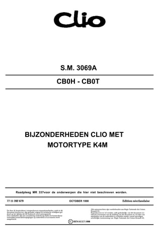 S.M. 3069A
                                                                CB0H - CB0T




                      BIJZONDERHEDEN CLIO MET
                           MOTORTYPE K4M




           Raadpleeg MR 337voor de onderwerpen die hier niet beschreven worden.


77 11 202 679                                                              OCTOBER 1998                                             Edition néerlandaise

                                                                                            Alle auteursrechten zijn voorbehouden aan Régie Nationale des Usines
De door de konstrukteur voorgeschreven reparatiemethoden, zoals in dit                      Renault SA .
document beschreven, zijn gemaakt volgens de technische richtlijnen gel-                    Reproduceren en/of vertalen, zelfs gedeeltelijk, van dit document eve-
dend op het tijdstip dat dit boekwerk werd samengesteld.                                    nals het overnemen van de indeling van dit document en/of wijze van
Deze methoden zijn aan verandering onderhevig indien de konstrukteur                        aanduiden van de onderdelen is verboden zonder vooraf ontvangen
tussentijds konstruktiewijzigingen op onderdelen of accessoires heeft                       schriftelijke toestemming van Régie Nationale des Usines Renault SA.
aangebracht.
                                                                           C RENAULT 1998
 