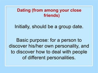 Initially, should be a group date.
Basic purpose: for a person to
discover his/her own personality, and
to discover how to deal with people
of different personalities.
Dating (from among your close
friends)
 