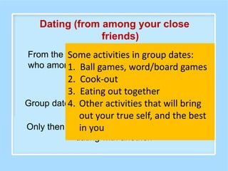 From the group dates, a person can discern
who among his/her friends does he/she feel
most comfortable with.
Group date is not the same as dating around.
Only then can that person have an exclusive
dating with another.
Some activities in group dates:
1. Ball games, word/board games
2. Cook-out
3. Eating out together
4. Other activities that will bring
out your true self, and the best
in you
Dating (from among your close
friends)
 