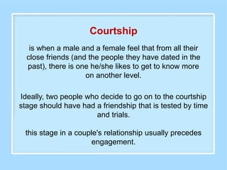 is when a male and a female feel that from all their
close friends (and the people they have dated in the
past), there is one he/she likes to get to know more
on another level.
Courtship
Ideally, two people who decide to go on to the courtship
stage should have had a friendship that is tested by time
and trials.
this stage in a couple's relationship usually precedes
engagement.
 