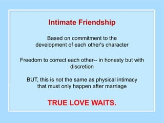 Based on commitment to the
development of each other's character
Intimate Friendship
Freedom to correct each other-- in honesty but with
discretion
BUT, this is not the same as physical intimacy
that must only happen after marriage
TRUE LOVE WAITS.
 