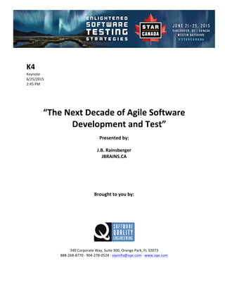 !
!
K4#
Keynote!
6/25/2015! !
2:45!PM!
!
!
!
!
“The#Next#Decade#of#Agile#Software#
Development#and#Test”##
!
Presented#by:#
J.B.#Rainsberger#
JBRAINS.CA#
#
#
#
#
#
Brought#to#you#by:#
#
#
#
#
#
#
340!Corporate!Way,!Suite!300,!Orange!Park,!FL!32073!
888C268C8770!D!904C278C0524!D!sqeinfo@sqe.com!D!www.sqe.com!
!
 
