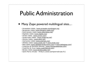 Public Administration
• Many Zope powered multilingual sites...-)
- Arrasateko Udala. (www.arrasate-mondragon.org
- Bergarako Udala (www.bergara-udala.org)
- Eskoriatzako Udala (www.eskoriatza.net)
- Elgetako Udala (www.elgeta.org)
- Orioko Udala. (www.oriora.com)
- Ondarroako Udala. (www.ondarroa.net)
- Altzoko Udala. (www.altzo.net)
- Aramaioko Udala (www.aramaio.org)
- Oñatiko Udala (www.oinati.net & www.oinati.org)
- Bajo Deba (www.debabarrenaturismo.com & www.debegesa.com)
- Cuadrilla de Montaña Alavesa. (www.montanaalavesa.com)
- Cuadrilla de Zuya (www.cuadrillazuia.com)
- Berako Udala (www.berakoudala.net)
- Saint Pierre d'Irube - Hiriburu (www.saintpierredirube.fr/)
 
