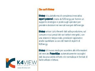 www.k4view.com
Che cos’è K4view
K4view è la piattaforma di consulenza innovativa
expert powered creata da K2Energy per fornire un
supporto strategico e pratico agli operatori per
prendere decisioni nei mercati europei dell’energia
K4view unisce i più rilevanti dati sulla produzione, sul
consumo e sui prezzi dei vari settori energetici, con
una visione in tempo reale, previsioni ragionate e
analisi quotidiane a cura del team di esperti di
K2Energy
K4view è il nuovo modo per accedere alle informazioni
del mercato Power&Gas: automaticamente raccoglie i
dati da una varietà di fonti e le normalizza in formati di
facile utilizzo e lettura
 