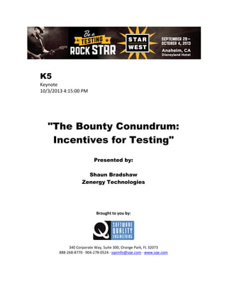 K5
Keynote
10/3/2013 4:15:00 PM

"The Bounty Conundrum:
Incentives for Testing"
Presented by:
Shaun Bradshaw
Zenergy Technologies

Brought to you by:

340 Corporate Way, Suite 300, Orange Park, FL 32073
888-268-8770 ∙ 904-278-0524 ∙ sqeinfo@sqe.com ∙ www.sqe.com

 