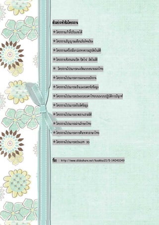 ตัวอย่างหัวข้อโครงงาน โครงงานเก้าอี้ปรับเอนได้ โครงงานสัญญาณเตือนภัยอัจฉริยะ โครงงานเครื่องมือกล่องหาความสูงอัตโนมัติ โครงงานห้องนอนเปิด-ปิดไฟ อัตโนมัติ  โครงงานโปรแกรมพอร์ตแบบขนานของไทย โครงงานโปรแกรมการออกแบบผังงาน โครงงานโปรแกรมเข้าและถอดรหัสข้อมูล โครงงานโปรแกรมประมวลผลคาไทยบนระบบปฏิบัติการลีนุกซ์ โครงงานโปรแกรมบีบอัดข้อมูล โครงงานโปรแกรมวาดภาพสามมิติ โครงงานโปรแกรมอ่านอักษรไทย โครงงานโปรแกรมการค้นหาคาภาษาไทย โครงงานโปรแกรมประเภท 3D 
ที่มา : http://www.slideshare.net/kookkai21/5-14041049 
