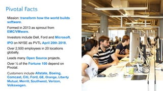Pivotal Facts
Mission: transform how the world builds
software.
Formed in 2013 as spinout from
EMC/VMware.
Investors inclu...