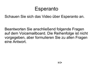 Esperanto Schauen Sie sich das Video über Esperanto an. Beantworten Sie anschließend folgende Fragen auf dem Voicemailboard. Die Reihenfolge ist nicht vorgegeben, aber formulieren Sie zu allen Fragen eine Antwort. => 