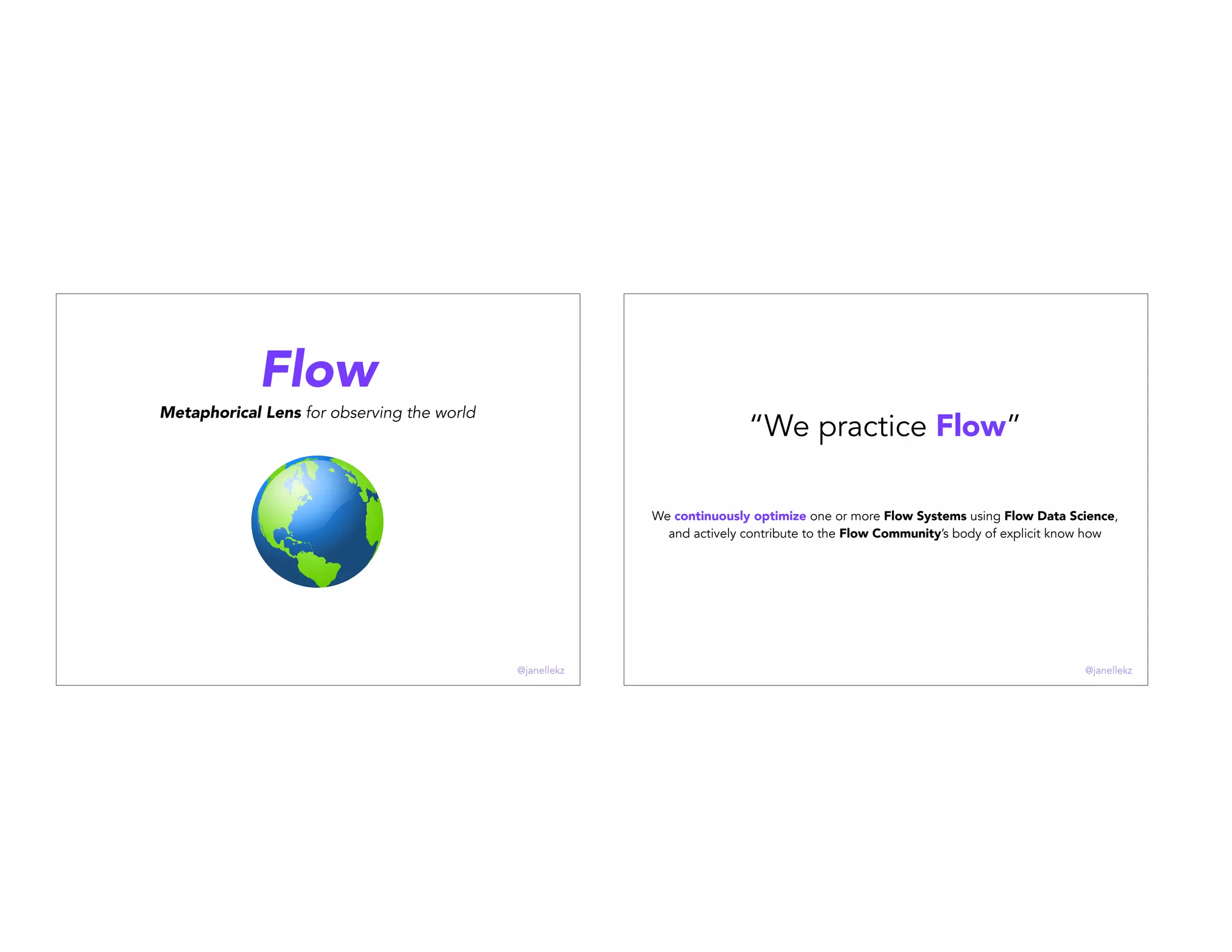 Flow
Metaphorical Lens for observing the world
@janellekz
“We practice Flow”
We continuously optimize one or more Flow Systems using Flow Data Science,
and actively contribute to the Flow Community’s body of explicit know how
@janellekz
 