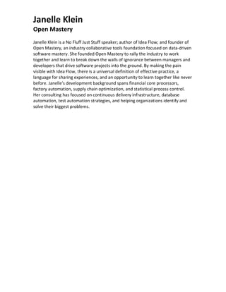 Janelle Klein
Open Mastery
Janelle Klein is a No Fluff Just Stuff speaker; author of Idea Flow; and founder of
Open Mastery, an industry collaborative tools foundation focused on data-driven
software mastery. She founded Open Mastery to rally the industry to work
together and learn to break down the walls of ignorance between managers and
developers that drive software projects into the ground. By making the pain
visible with Idea Flow, there is a universal definition of effective practice, a
language for sharing experiences, and an opportunity to learn together like never
before. Janelle's development background spans financial core processors,
factory automation, supply chain optimization, and statistical process control.
Her consulting has focused on continuous delivery infrastructure, database
automation, test automation strategies, and helping organizations identify and
solve their biggest problems.
 