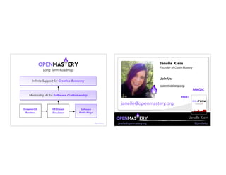 Long Term Roadmap
Software
Battle Mage
Mentorship AI for Software Craftsmanship
Infinite Support for Creative Economy
DreamerOS
Runtime
VR Dream
Simulator
@janellekz
Janelle Klein
janelle@openmastery.org @janellekz
Janelle Klein
Founder of Open Mastery
janelle@openmastery.org
Join Us:
openmastery.org
FREE!
MAGIC
 