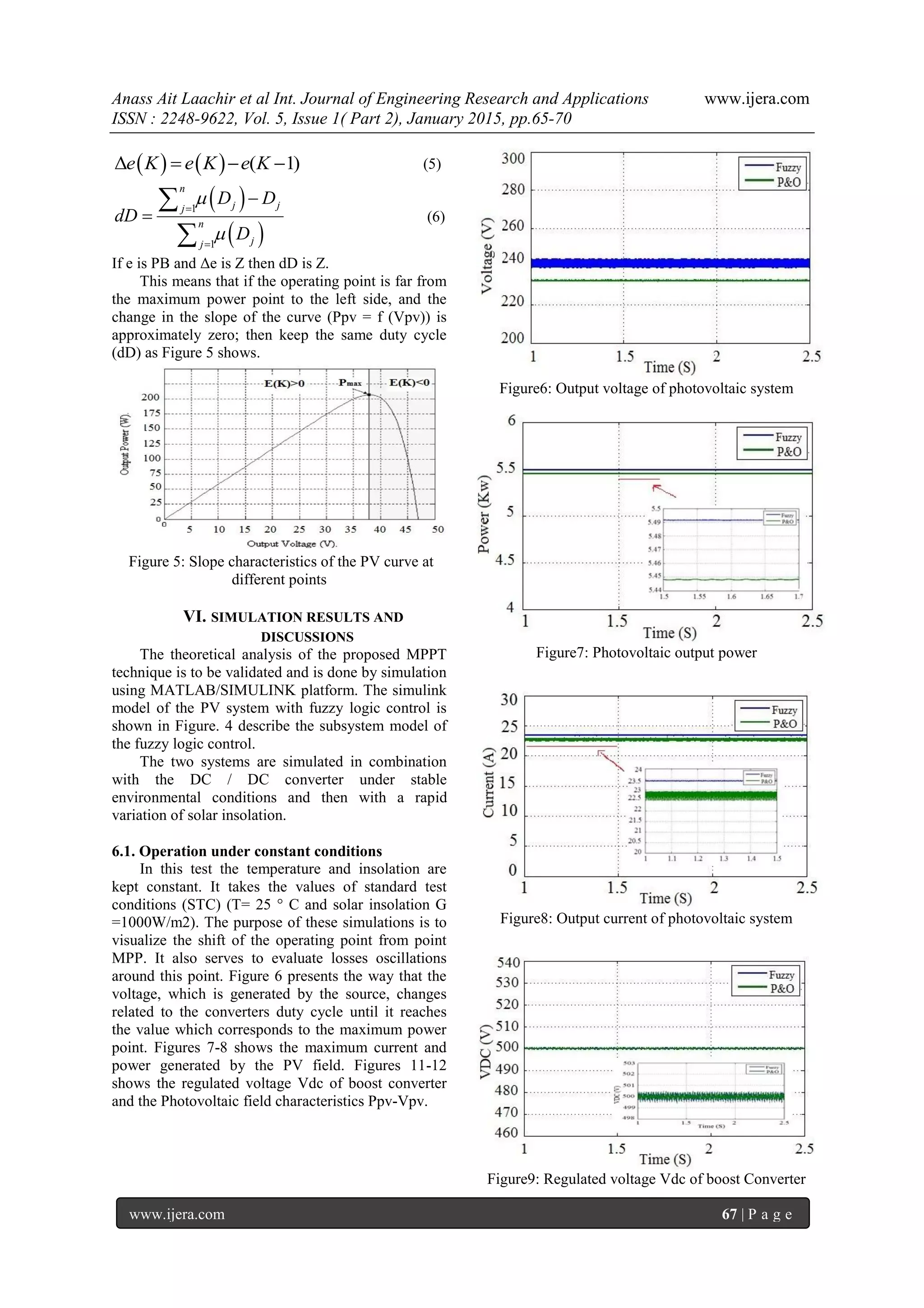 Anass Ait Laachir et al Int. Journal of Engineering Research and Applications www.ijera.com
ISSN : 2248-9622, Vol. 5, Issue 1( Part 2), January 2015, pp.65-70
www.ijera.com 67 | P a g e
   Δ ( 1)e K e K e K   (5)
 
 
1
1
n
j jj
n
jj
D D
dD
D








(6)
If e is PB and Δe is Z then dD is Z.
This means that if the operating point is far from
the maximum power point to the left side, and the
change in the slope of the curve (Ppv = f (Vpv)) is
approximately zero; then keep the same duty cycle
(dD) as Figure 5 shows.
Figure 5: Slope characteristics of the PV curve at
different points
VI. SIMULATION RESULTS AND
DISCUSSIONS
The theoretical analysis of the proposed MPPT
technique is to be validated and is done by simulation
using MATLAB/SIMULINK platform. The simulink
model of the PV system with fuzzy logic control is
shown in Figure. 4 describe the subsystem model of
the fuzzy logic control.
The two systems are simulated in combination
with the DC / DC converter under stable
environmental conditions and then with a rapid
variation of solar insolation.
6.1. Operation under constant conditions
In this test the temperature and insolation are
kept constant. It takes the values of standard test
conditions (STC) (T= 25 ° C and solar insolation G
=1000W/m2). The purpose of these simulations is to
visualize the shift of the operating point from point
MPP. It also serves to evaluate losses oscillations
around this point. Figure 6 presents the way that the
voltage, which is generated by the source, changes
related to the converters duty cycle until it reaches
the value which corresponds to the maximum power
point. Figures 7-8 shows the maximum current and
power generated by the PV field. Figures 11-12
shows the regulated voltage Vdc of boost converter
and the Photovoltaic field characteristics Ppv-Vpv.
Figure6: Output voltage of photovoltaic system
Figure7: Photovoltaic output power
Figure8: Output current of photovoltaic system
Figure9: Regulated voltage Vdc of boost Converter
 