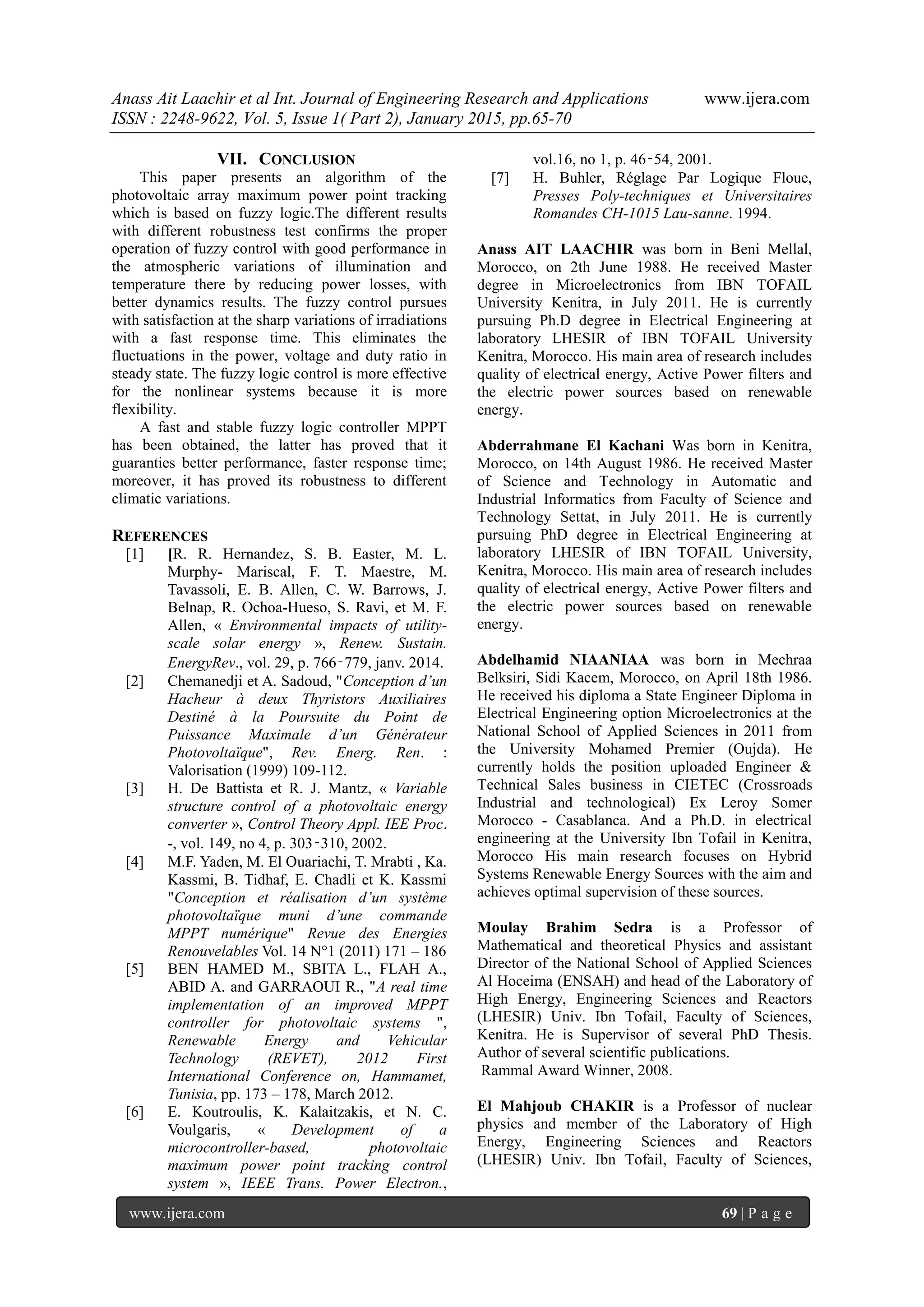Anass Ait Laachir et al Int. Journal of Engineering Research and Applications www.ijera.com
ISSN : 2248-9622, Vol. 5, Issue 1( Part 2), January 2015, pp.65-70
www.ijera.com 69 | P a g e
VII. CONCLUSION
This paper presents an algorithm of the
photovoltaic array maximum power point tracking
which is based on fuzzy logic.The different results
with different robustness test confirms the proper
operation of fuzzy control with good performance in
the atmospheric variations of illumination and
temperature there by reducing power losses, with
better dynamics results. The fuzzy control pursues
with satisfaction at the sharp variations of irradiations
with a fast response time. This eliminates the
fluctuations in the power, voltage and duty ratio in
steady state. The fuzzy logic control is more effective
for the nonlinear systems because it is more
flexibility.
A fast and stable fuzzy logic controller MPPT
has been obtained, the latter has proved that it
guaranties better performance, faster response time;
moreover, it has proved its robustness to different
climatic variations.
REFERENCES
[1] [R. R. Hernandez, S. B. Easter, M. L.
Murphy- Mariscal, F. T. Maestre, M.
Tavassoli, E. B. Allen, C. W. Barrows, J.
Belnap, R. Ochoa-Hueso, S. Ravi, et M. F.
Allen, « Environmental impacts of utility-
scale solar energy », Renew. Sustain.
EnergyRev., vol. 29, p. 766‑779, janv. 2014.
[2] Chemanedji et A. Sadoud, "Conception d’un
Hacheur à deux Thyristors Auxiliaires
Destiné à la Poursuite du Point de
Puissance Maximale d’un Générateur
Photovoltaïque", Rev. Energ. Ren. :
Valorisation (1999) 109-112.
[3] H. De Battista et R. J. Mantz, « Variable
structure control of a photovoltaic energy
converter », Control Theory Appl. IEE Proc.
-, vol. 149, no 4, p. 303‑310, 2002.
[4] M.F. Yaden, M. El Ouariachi, T. Mrabti , Ka.
Kassmi, B. Tidhaf, E. Chadli et K. Kassmi
"Conception et réalisation d’un système
photovoltaïque muni d’une commande
MPPT numérique" Revue des Energies
Renouvelables Vol. 14 N°1 (2011) 171 – 186
[5] BEN HAMED M., SBITA L., FLAH A.,
ABID A. and GARRAOUI R., "A real time
implementation of an improved MPPT
controller for photovoltaic systems ",
Renewable Energy and Vehicular
Technology (REVET), 2012 First
International Conference on, Hammamet,
Tunisia, pp. 173 – 178, March 2012.
[6] E. Koutroulis, K. Kalaitzakis, et N. C.
Voulgaris, « Development of a
microcontroller-based, photovoltaic
maximum power point tracking control
system », IEEE Trans. Power Electron.,
vol.16, no 1, p. 46‑54, 2001.
[7] H. Buhler, Réglage Par Logique Floue,
Presses Poly-techniques et Universitaires
Romandes CH-1015 Lau-sanne. 1994.
Anass AIT LAACHIR was born in Beni Mellal,
Morocco, on 2th June 1988. He received Master
degree in Microelectronics from IBN TOFAIL
University Kenitra, in July 2011. He is currently
pursuing Ph.D degree in Electrical Engineering at
laboratory LHESIR of IBN TOFAIL University
Kenitra, Morocco. His main area of research includes
quality of electrical energy, Active Power filters and
the electric power sources based on renewable
energy.
Abderrahmane El Kachani Was born in Kenitra,
Morocco, on 14th August 1986. He received Master
of Science and Technology in Automatic and
Industrial Informatics from Faculty of Science and
Technology Settat, in July 2011. He is currently
pursuing PhD degree in Electrical Engineering at
laboratory LHESIR of IBN TOFAIL University,
Kenitra, Morocco. His main area of research includes
quality of electrical energy, Active Power filters and
the electric power sources based on renewable
energy.
Abdelhamid NIAANIAA was born in Mechraa
Belksiri, Sidi Kacem, Morocco, on April 18th 1986.
He received his diploma a State Engineer Diploma in
Electrical Engineering option Microelectronics at the
National School of Applied Sciences in 2011 from
the University Mohamed Premier (Oujda). He
currently holds the position uploaded Engineer &
Technical Sales business in CIETEC (Crossroads
Industrial and technological) Ex Leroy Somer
Morocco - Casablanca. And a Ph.D. in electrical
engineering at the University Ibn Tofail in Kenitra,
Morocco His main research focuses on Hybrid
Systems Renewable Energy Sources with the aim and
achieves optimal supervision of these sources.
Moulay Brahim Sedra is a Professor of
Mathematical and theoretical Physics and assistant
Director of the National School of Applied Sciences
Al Hoceima (ENSAH) and head of the Laboratory of
High Energy, Engineering Sciences and Reactors
(LHESIR) Univ. Ibn Tofail, Faculty of Sciences,
Kenitra. He is Supervisor of several PhD Thesis.
Author of several scientific publications.
Rammal Award Winner, 2008.
El Mahjoub CHAKIR is a Professor of nuclear
physics and member of the Laboratory of High
Energy, Engineering Sciences and Reactors
(LHESIR) Univ. Ibn Tofail, Faculty of Sciences,
 
